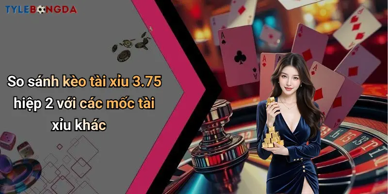 So sánh kèo tài xỉu 3.75 hiệp 2 với các mốc tài xỉu khác